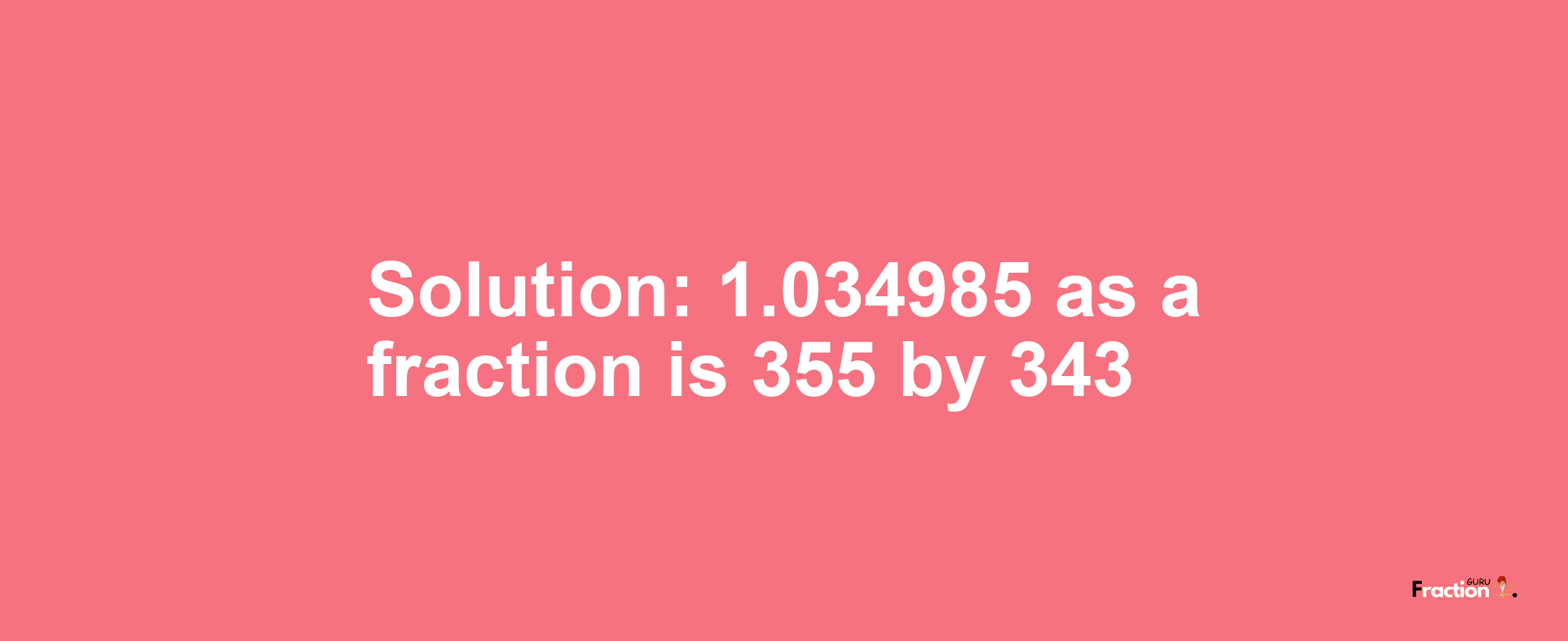 Solution:1.034985 as a fraction is 355/343